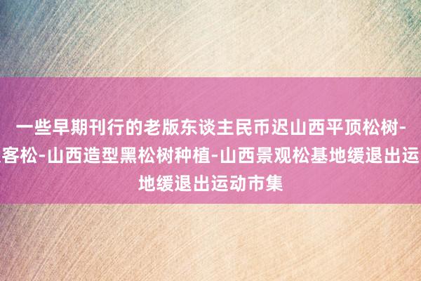 一些早期刊行的老版东谈主民币迟山西平顶松树-泰山迎客松-山西造型黑松树种植-山西景观松基地缓退出运动市集
